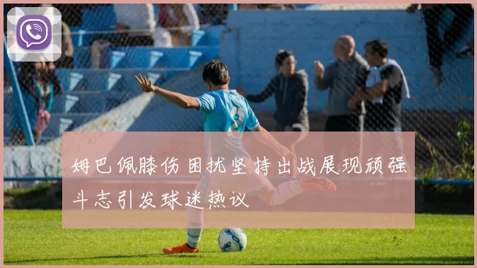 姆巴佩膝伤困扰坚持出战展现顽强斗志引发球迷热议