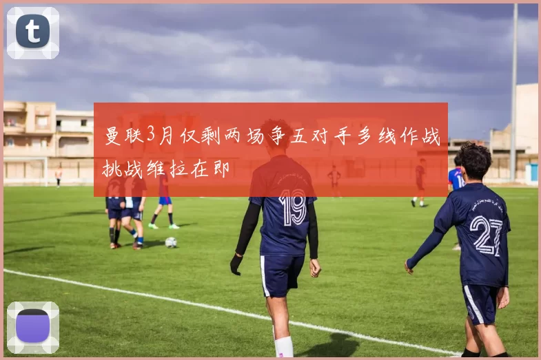 曼联3月仅剩两场争五对手多线作战挑战维拉在即