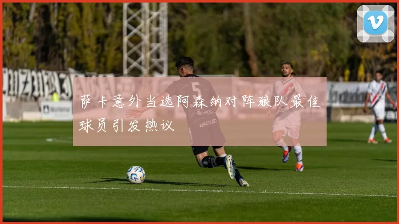 萨卡意外当选阿森纳对阵狼队最佳球员引发热议