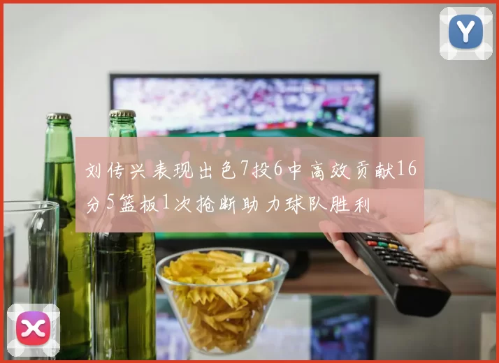 刘传兴表现出色7投6中高效贡献16分5篮板1次抢断助力球队胜利