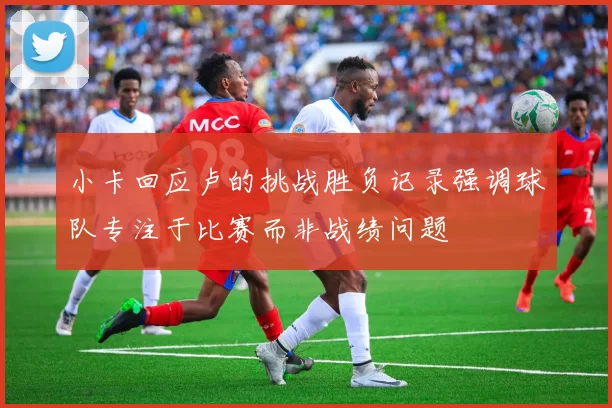 小卡回应卢的挑战胜负记录强调球队专注于比赛而非战绩问题