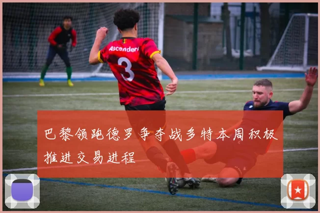 巴黎领跑德罗争夺战多特本周积极推进交易进程