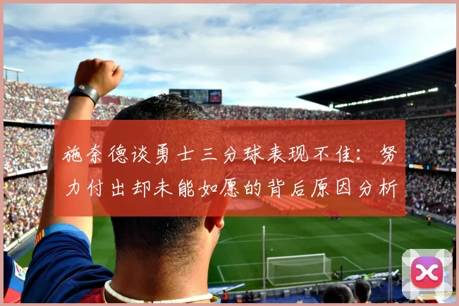 施奈德谈勇士三分球表现不佳：努力付出却未能如愿的背后原因分析